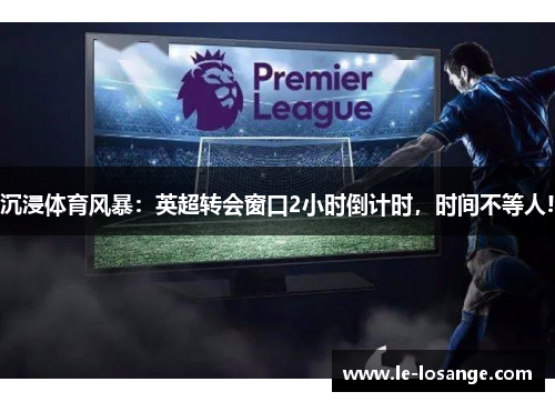 沉浸体育风暴：英超转会窗口2小时倒计时，时间不等人!